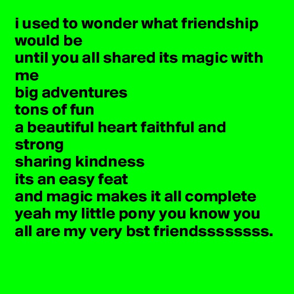 i used to wonder what friendship would be
until you all shared its magic with me
big adventures
tons of fun
a beautiful heart faithful and strong
sharing kindness
its an easy feat
and magic makes it all complete yeah my little pony you know you all are my very bst friendssssssss.
