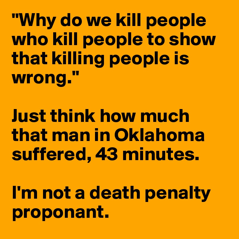 "Why do we kill people who kill people to show that killing people is wrong."

Just think how much that man in Oklahoma suffered, 43 minutes. 

I'm not a death penalty proponant. 