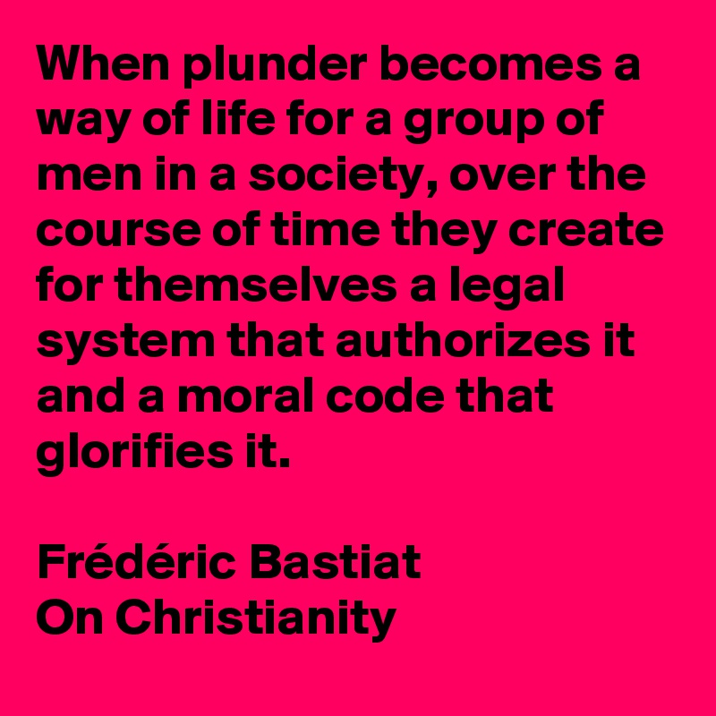 When plunder becomes a way of life for a group of men in a society, over the course of time they create for themselves a legal system that authorizes it and a moral code that glorifies it.

Frédéric Bastiat
On Christianity