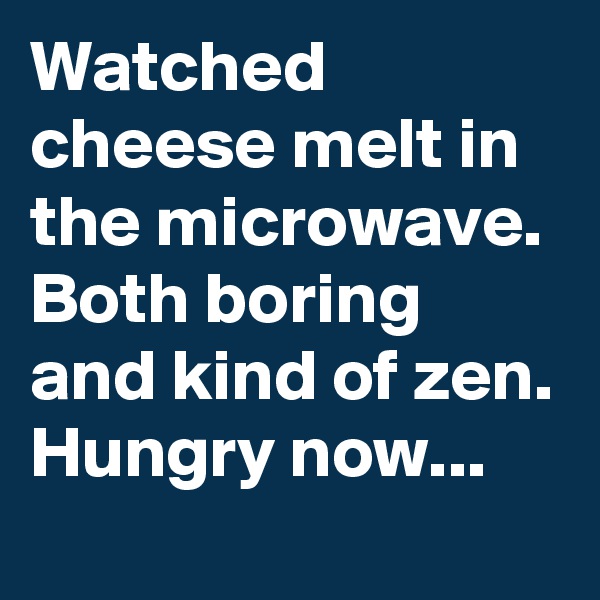 Watched cheese melt in the microwave. Both boring and kind of zen. Hungry now...