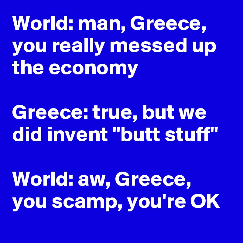 World: man, Greece, you really messed up the economy 

Greece: true, but we did invent "butt stuff"

World: aw, Greece, you scamp, you're OK