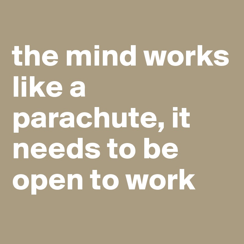 
the mind works like a parachute, it needs to be open to work
