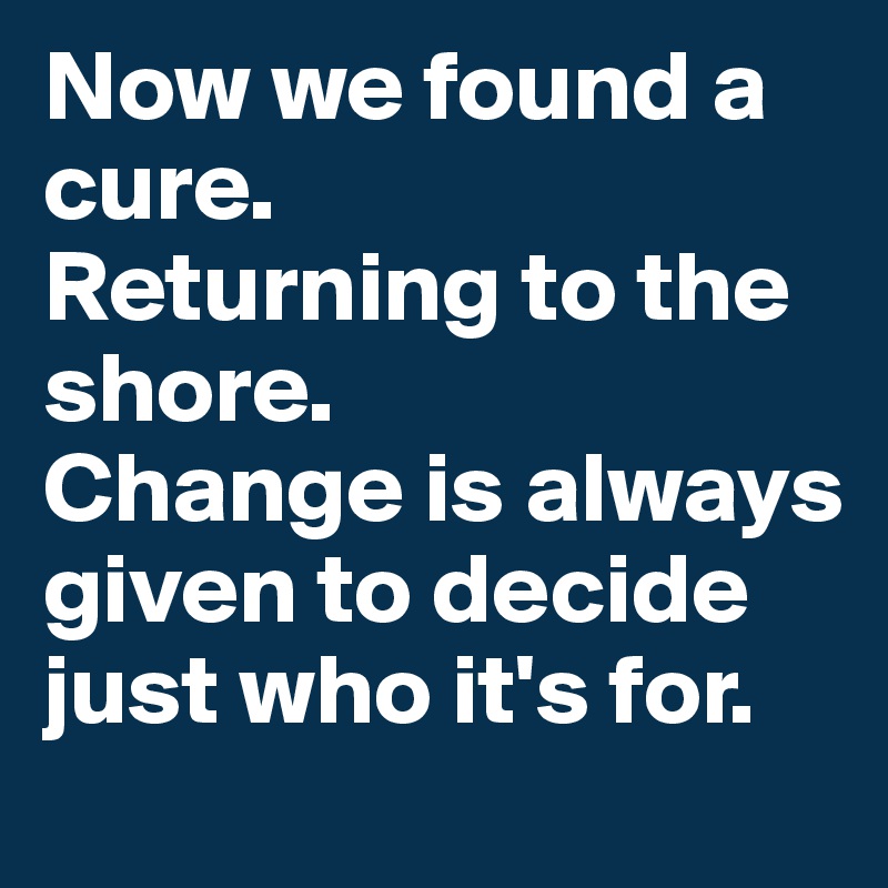 Now we found a cure.
Returning to the shore.
Change is always given to decide just who it's for.