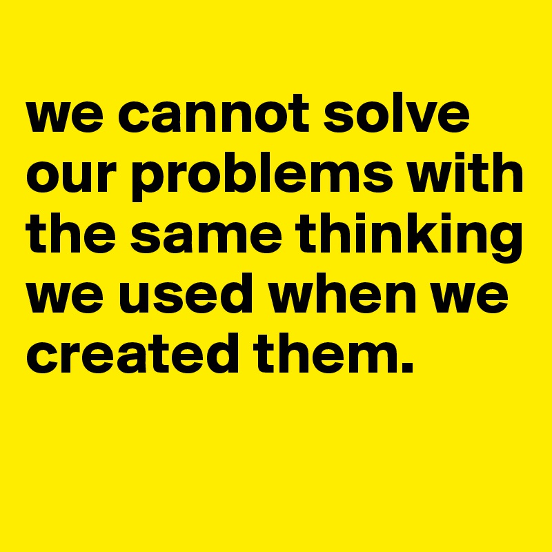 
we cannot solve our problems with the same thinking we used when we created them.

