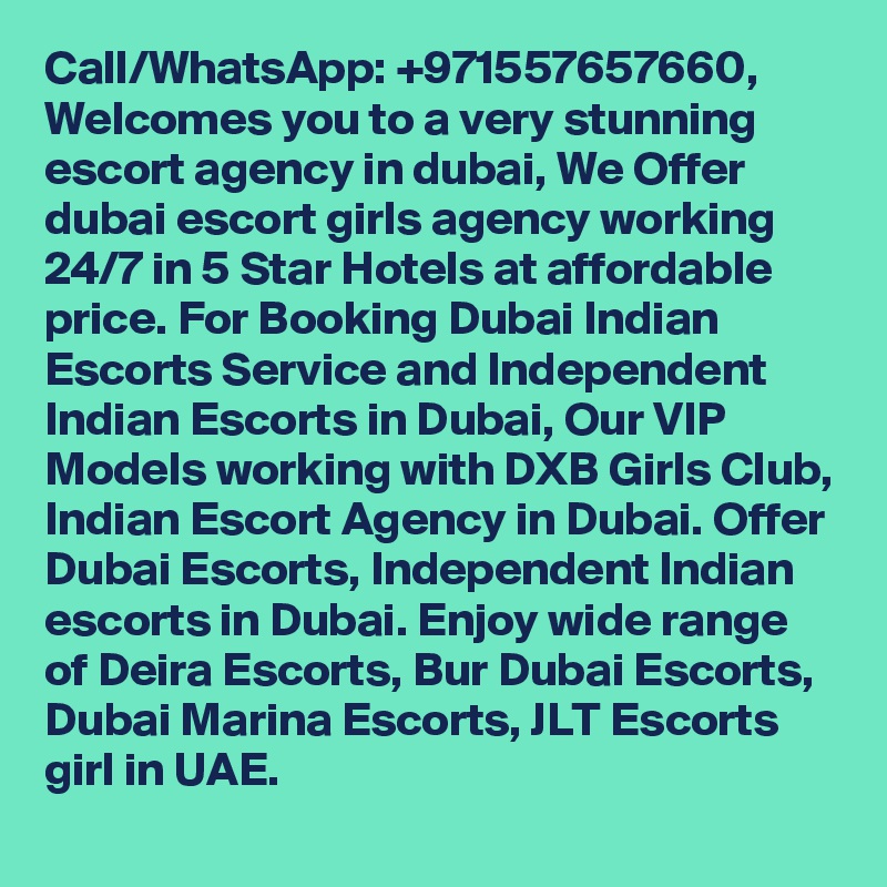 Call/WhatsApp: +971557657660, Welcomes you to a very stunning escort agency in dubai, We Offer dubai escort girls agency working 24/7 in 5 Star Hotels at affordable price. For Booking Dubai Indian Escorts Service and Independent Indian Escorts in Dubai, Our VIP Models working with DXB Girls Club, Indian Escort Agency in Dubai. Offer Dubai Escorts, Independent Indian escorts in Dubai. Enjoy wide range of Deira Escorts, Bur Dubai Escorts, Dubai Marina Escorts, JLT Escorts girl in UAE.