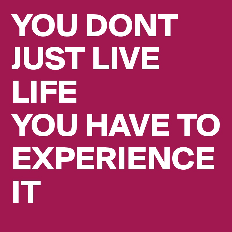 YOU DONT JUST LIVE LIFE 
YOU HAVE TO EXPERIENCE IT