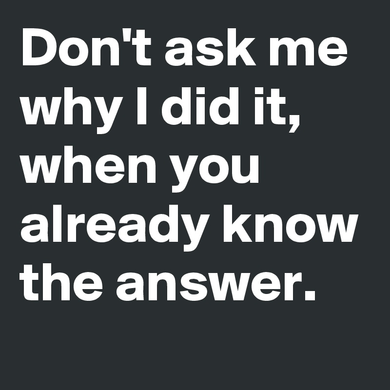 Don't ask me why I did it, when you already know the answer. - Post by ...