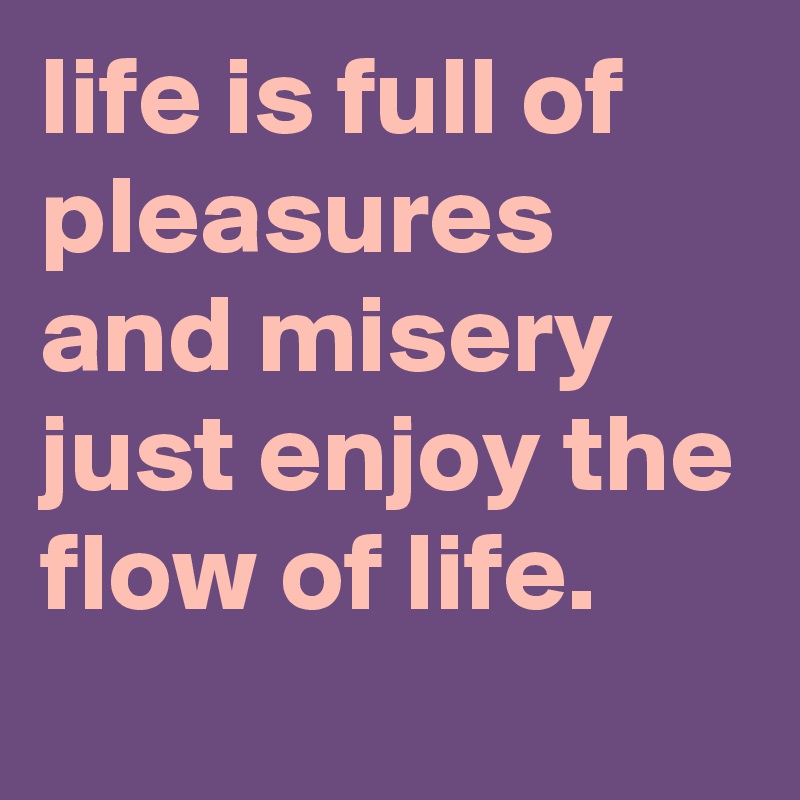 life is full of pleasures and misery just enjoy the flow of life.