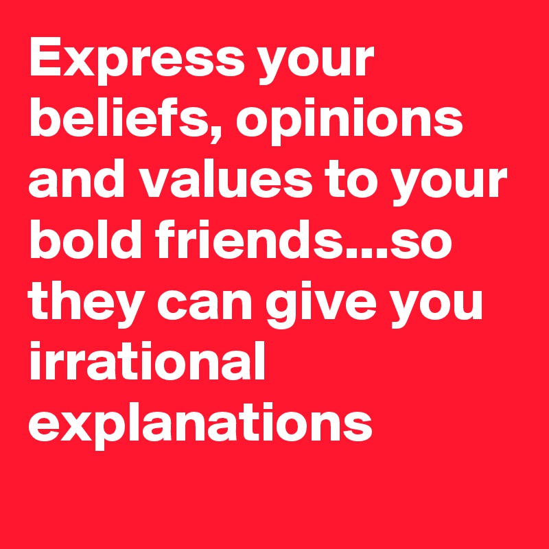 Express your beliefs, opinions and values to your bold friends...so they can give you irrational explanations
