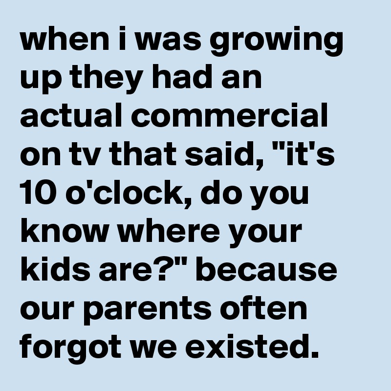 when i was growing up they had an actual commercial on tv that said, "it's  10 o'clock, do you know where your kids are?" because our parents often forgot we existed.