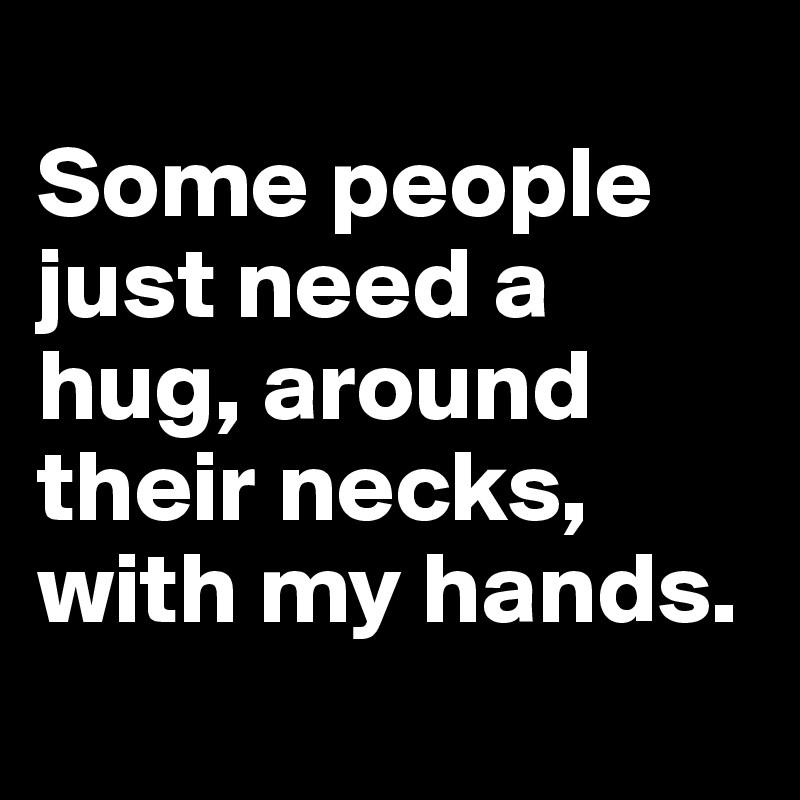 
Some people just need a hug, around their necks, with my hands.
