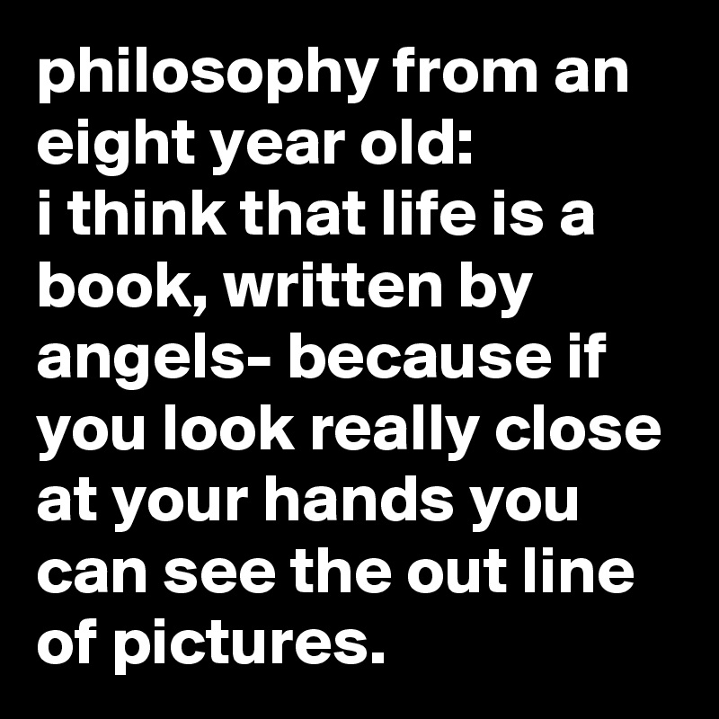 philosophy from an eight year old:
i think that life is a book, written by angels- because if you look really close at your hands you can see the out line of pictures.