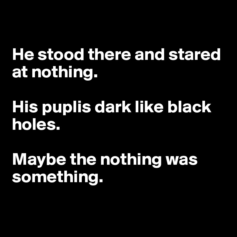 

He stood there and stared at nothing.

His puplis dark like black holes.

Maybe the nothing was something. 


