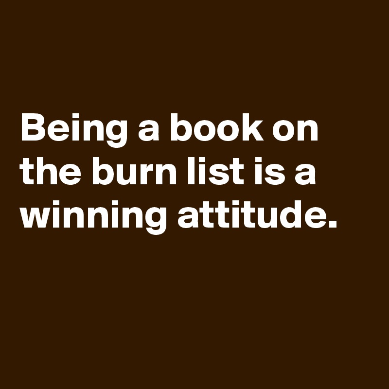 

Being a book on the burn list is a winning attitude.


