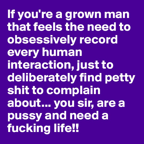 If you're a grown man that feels the need to obsessively record every human interaction, just to deliberately find petty shit to complain about... you sir, are a pussy and need a fucking life!!