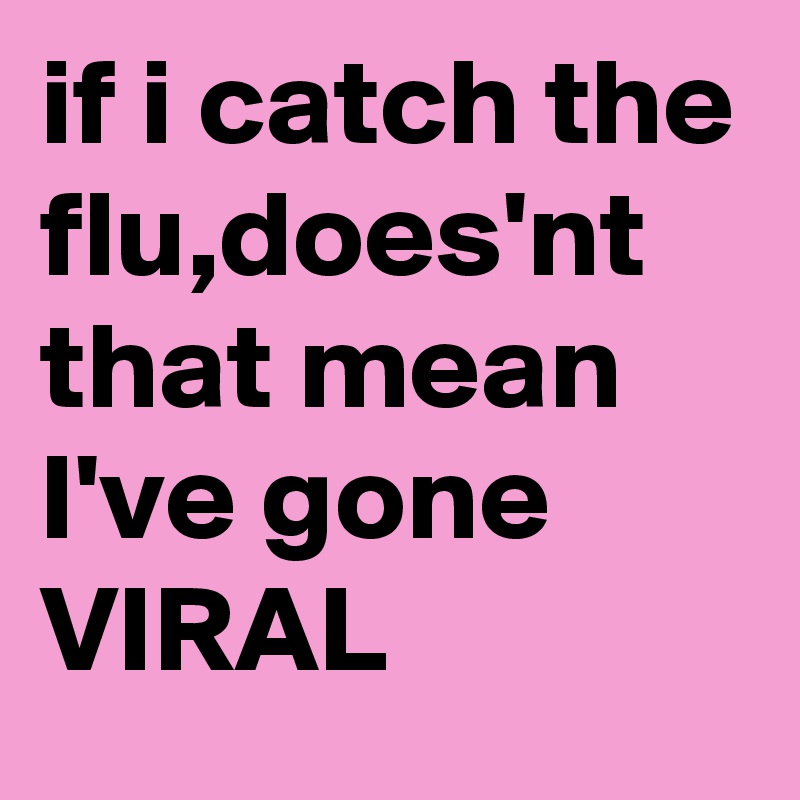 if i catch the flu,does'nt that mean I've gone VIRAL