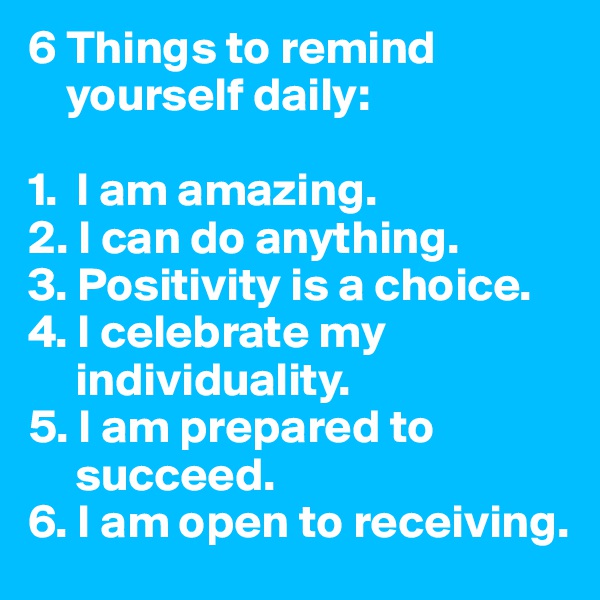 6 Things to remind 
    yourself daily:

1.  I am amazing.
2. I can do anything.
3. Positivity is a choice.
4. I celebrate my 
     individuality.
5. I am prepared to 
     succeed.
6. I am open to receiving.