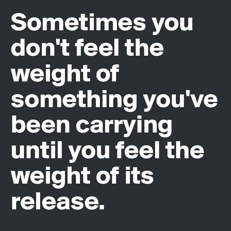 Sometimes you don't feel the weight of something you've been carrying until you feel the weight of its release.