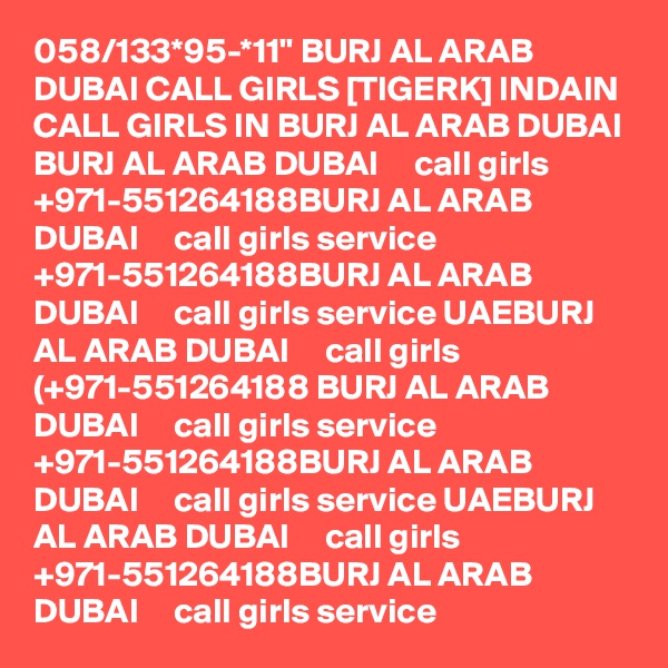 058/133*95-*11" BURJ AL ARAB DUBAI CALL GIRLS [TIGERK] INDAIN CALL GIRLS IN BURJ AL ARAB DUBAI BURJ AL ARAB DUBAI     call girls +971-551264188BURJ AL ARAB DUBAI     call girls service +971-551264188BURJ AL ARAB DUBAI     call girls service UAEBURJ AL ARAB DUBAI     call girls (+971-551264188 BURJ AL ARAB DUBAI     call girls service +971-551264188BURJ AL ARAB DUBAI     call girls service UAEBURJ AL ARAB DUBAI     call girls +971-551264188BURJ AL ARAB DUBAI     call girls service 
