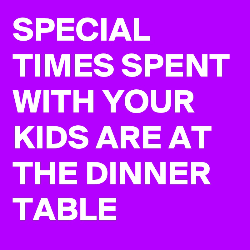 SPECIAL TIMES SPENT WITH YOUR KIDS ARE AT THE DINNER TABLE