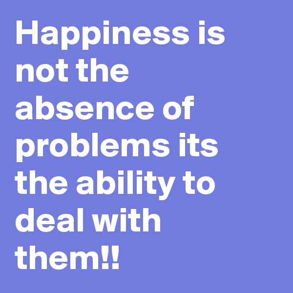 Happiness is not the absence of problems its the ability to deal with them!!