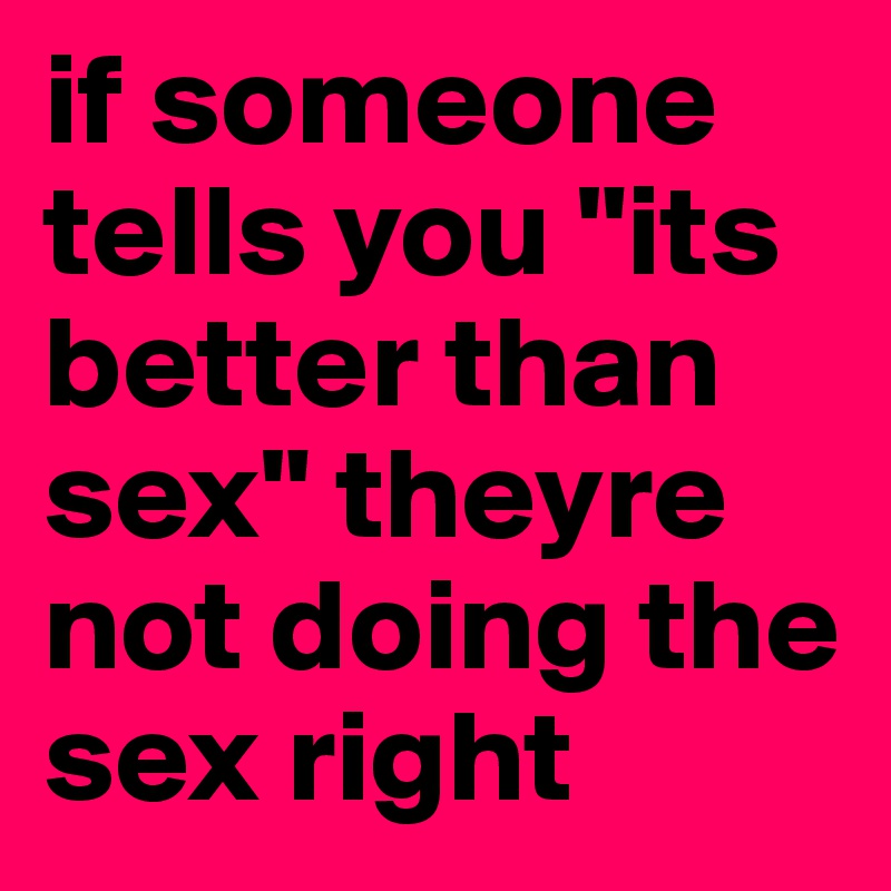 if someone tells you "its better than sex" theyre not doing the sex right 