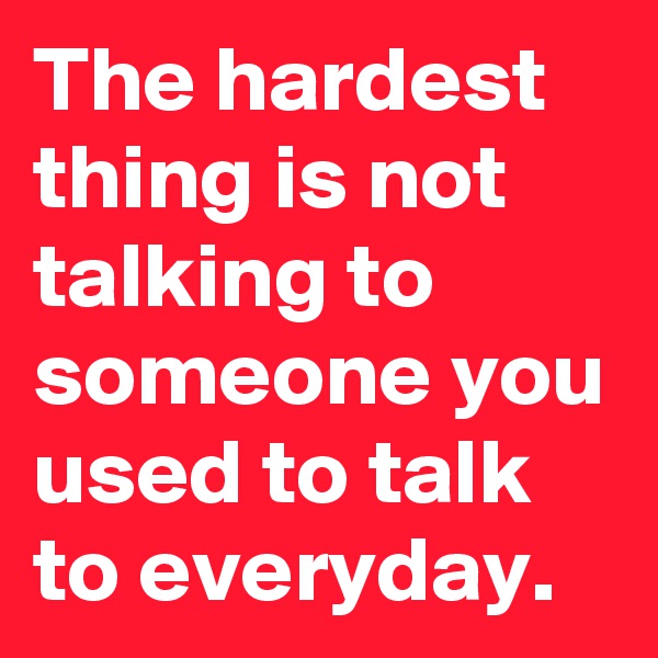 The hardest thing is not talking to someone you used to talk to everyday.