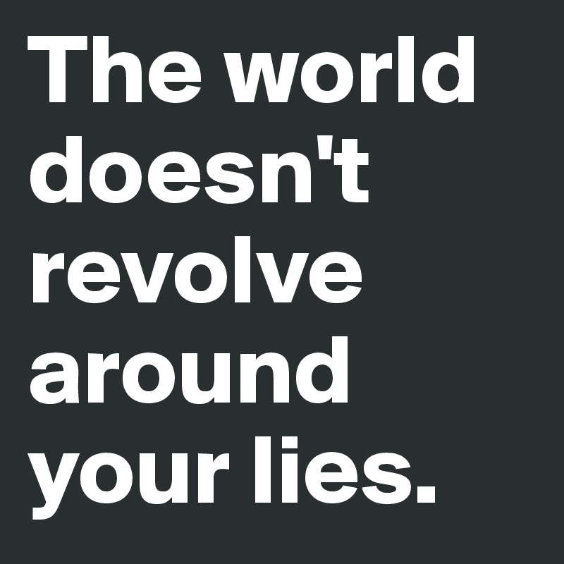 The world doesn't revolve around your lies. 