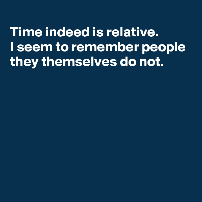 
Time indeed is relative.
I seem to remember people
they themselves do not.






