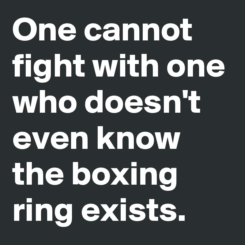 One cannot fight with one who doesn't even know the boxing ring exists.