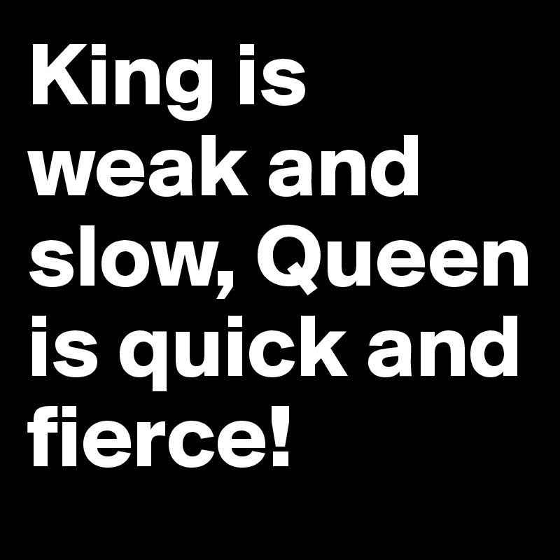 King is weak and slow, Queen is quick and fierce! 