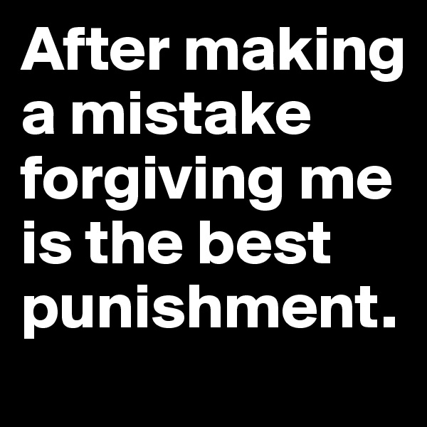 After making a mistake forgiving me is the best punishment.
