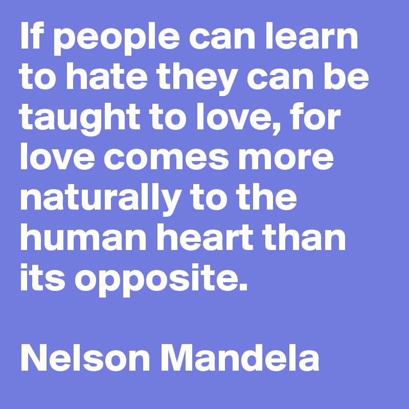 If people can learn to hate they can be taught to love, for love comes more naturally to the human heart than its opposite. 

Nelson Mandela