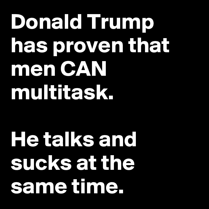 Donald Trump has proven that men CAN multitask.

He talks and sucks at the same time.