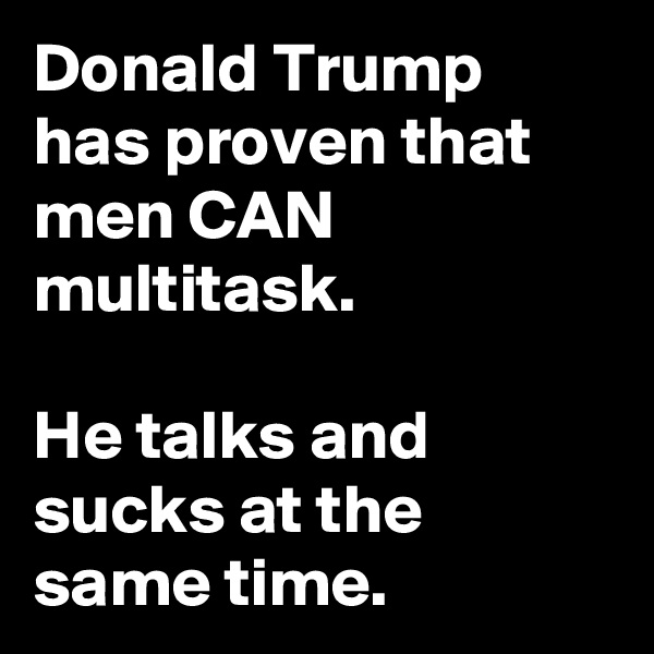 Donald Trump has proven that men CAN multitask.

He talks and sucks at the same time.