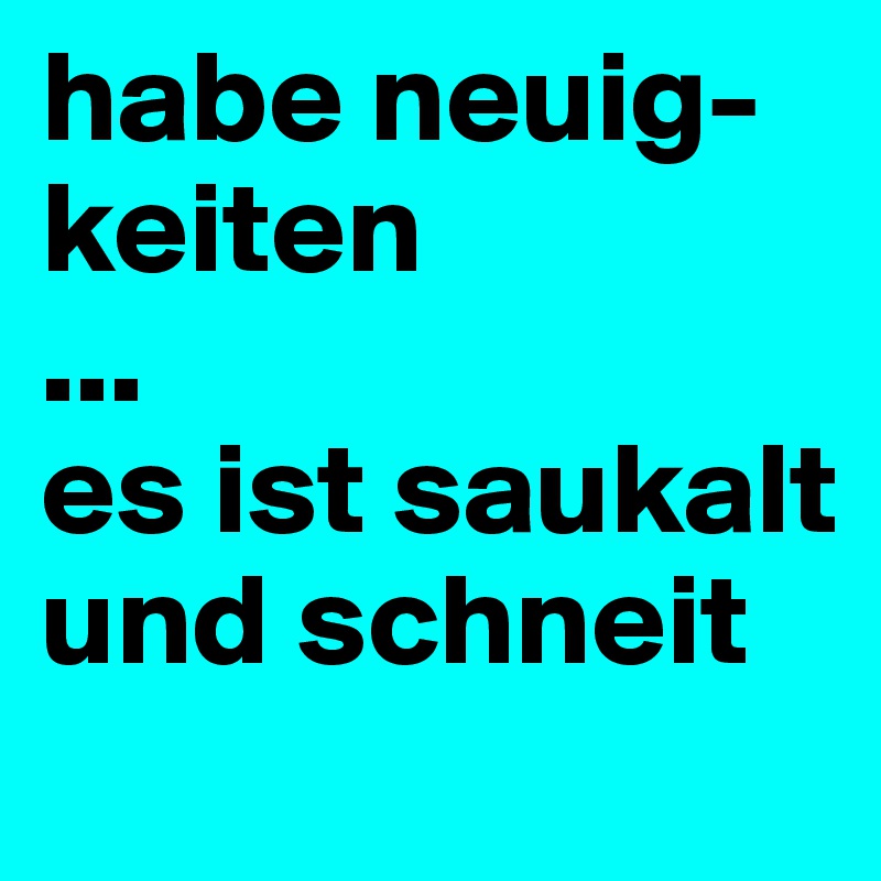 habe neuig-keiten
...
es ist saukalt und schneit