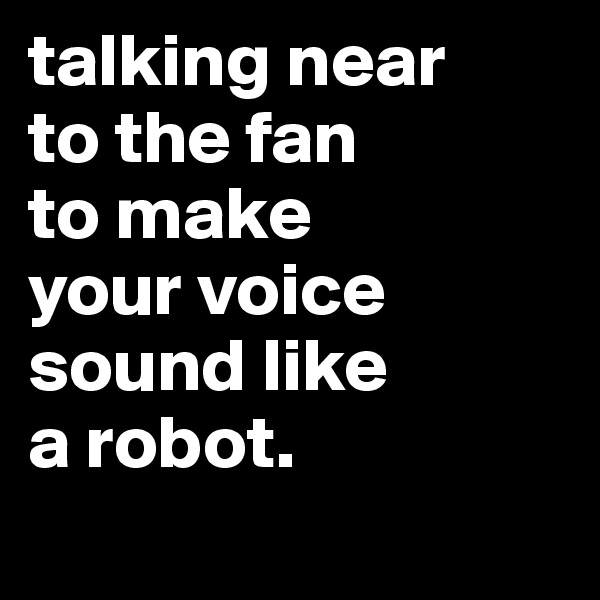 talking near
to the fan
to make
your voice
sound like
a robot.
