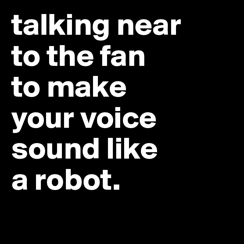 talking near
to the fan
to make
your voice
sound like
a robot.

