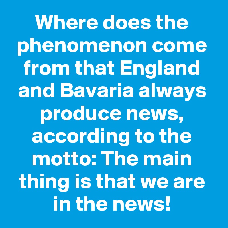 Where does the phenomenon come from that England and Bavaria always produce news, according to the motto: The main thing is that we are in the news!
