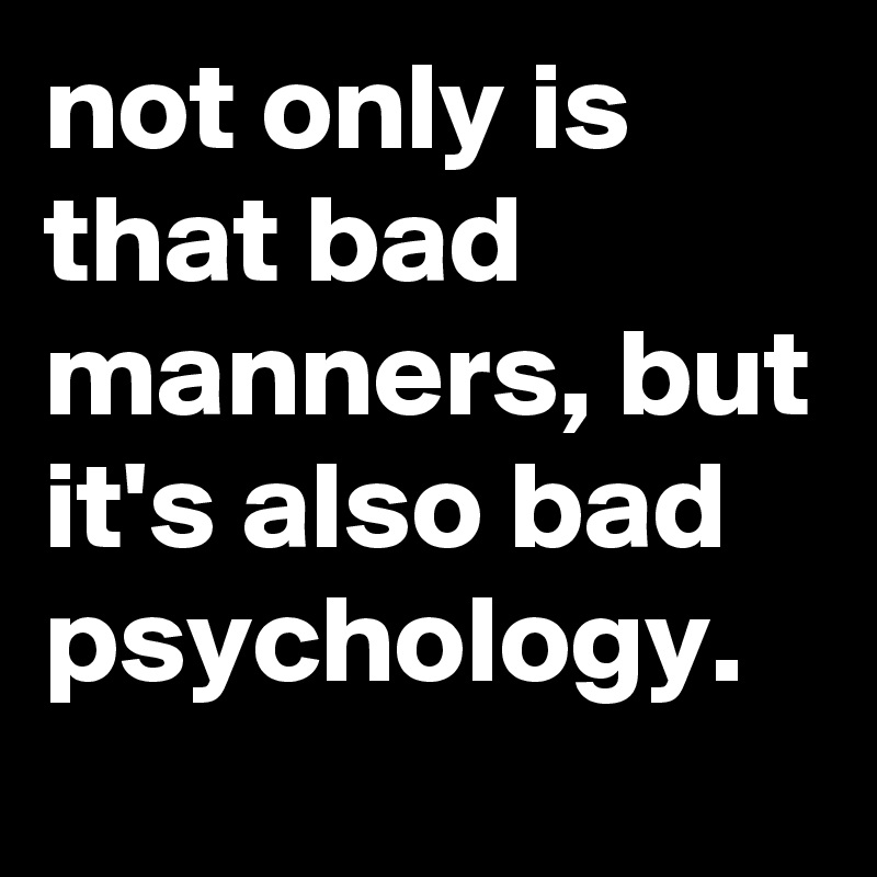 not only is that bad manners, but it's also bad psychology.