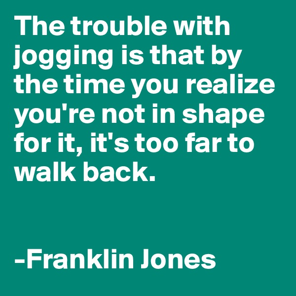 The trouble with jogging is that by the time you realize you're not in shape for it, it's too far to walk back.


-Franklin Jones