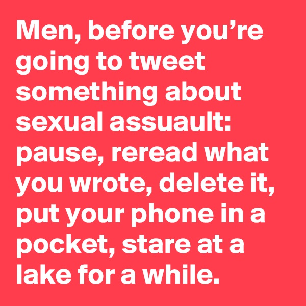 Men, before you’re going to tweet something about sexual assuault: pause, reread what you wrote, delete it, put your phone in a pocket, stare at a lake for a while.
