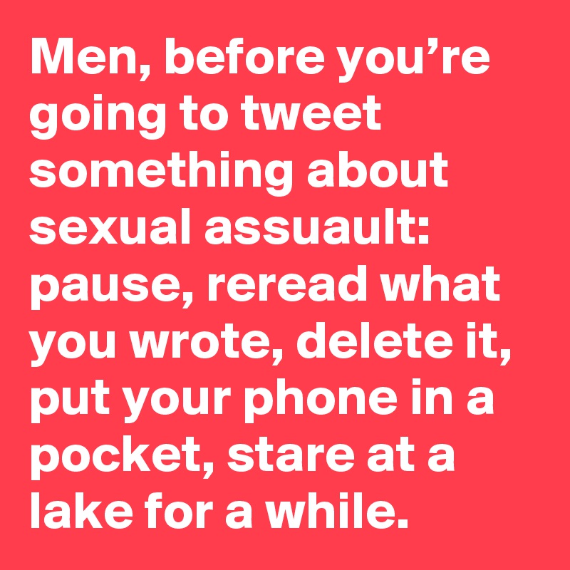 Men, before you’re going to tweet something about sexual assuault: pause, reread what you wrote, delete it, put your phone in a pocket, stare at a lake for a while.