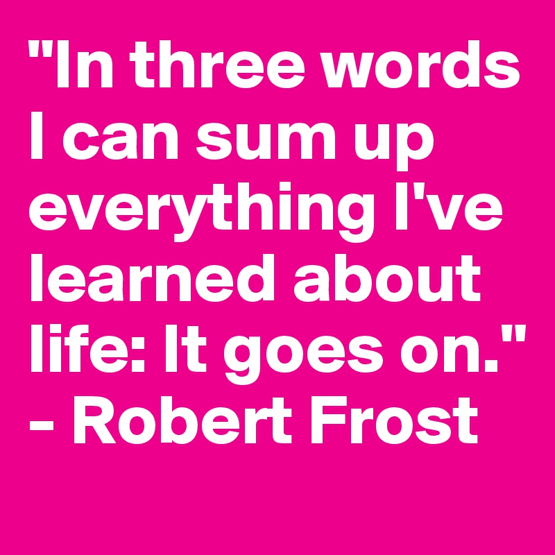 "In three words I can sum up everything I've learned about life: It goes on." - Robert Frost