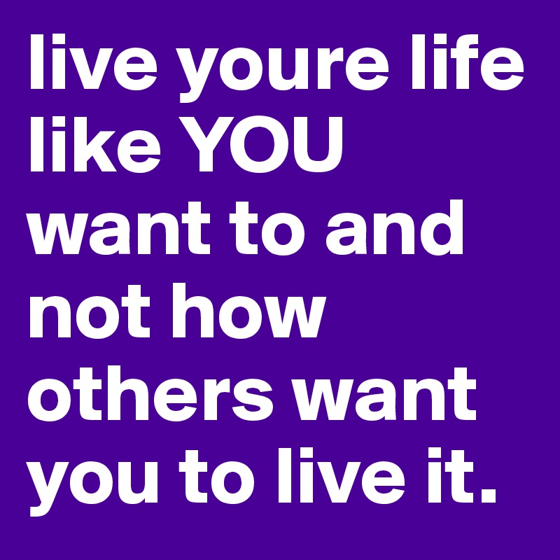 live youre life like YOU want to and not how others want you to live it. 