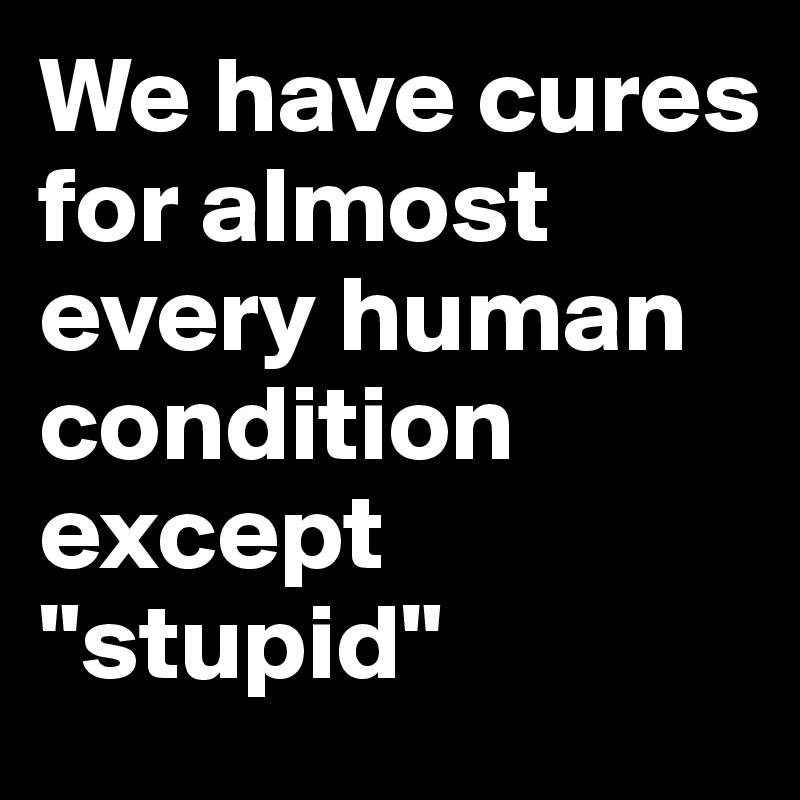 We have cures for almost every human condition except "stupid"