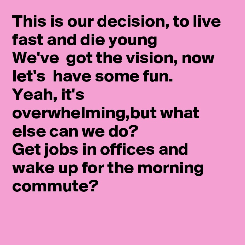 This is our decision, to live fast and die young
We've  got the vision, now let's  have some fun.
Yeah, it's overwhelming,but what else can we do? 
Get jobs in offices and wake up for the morning commute?

