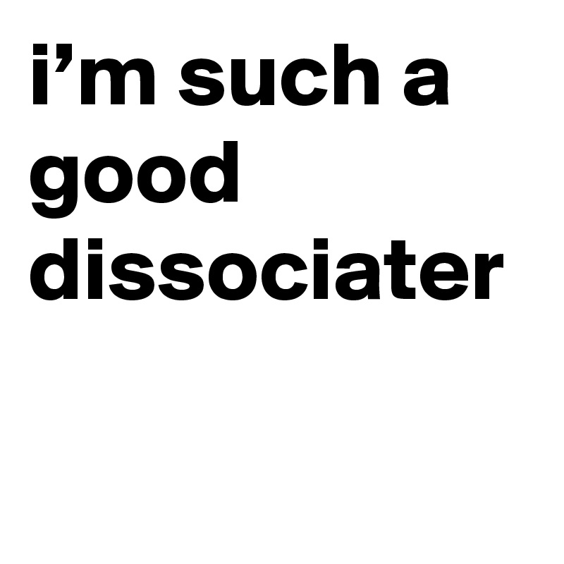 i’m such a good dissociater