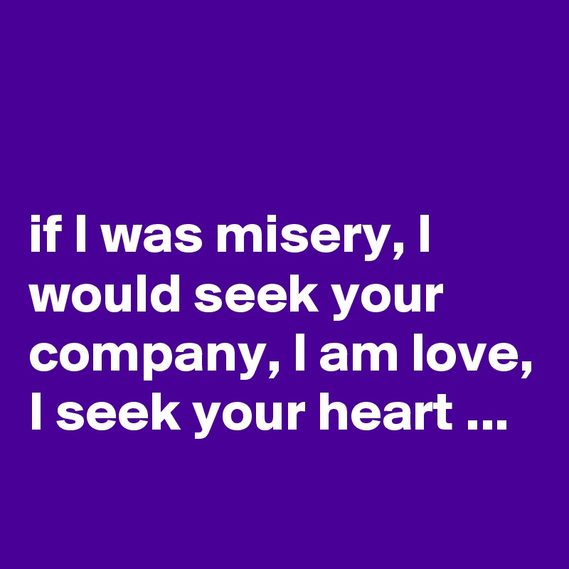 


if I was misery, I would seek your company, I am love, I seek your heart ...
