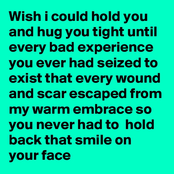 Wish i could hold you and hug you tight until every bad experience you ever had seized to exist that every wound and scar escaped from my warm embrace so you never had to  hold back that smile on your face